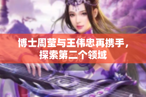 博士周莹与王伟忠再携手，探索第二个领域