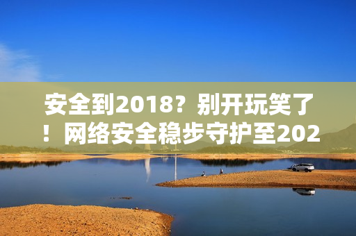 安全到2018？别开玩笑了！网络安全稳步守护至2023