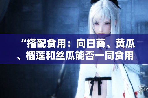 “搭配食用：向日葵、黄瓜、榴莲和丝瓜能否一同食用？”