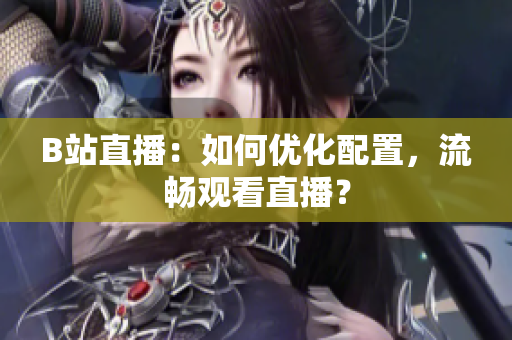 B站直播：如何优化配置，流畅观看直播？