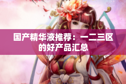 国产精华液推荐：一二三区的好产品汇总