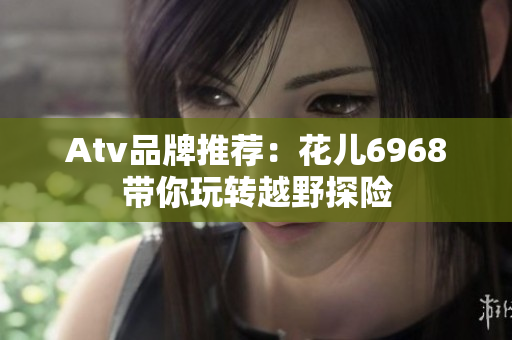 Atv品牌推荐：花儿6968带你玩转越野探险