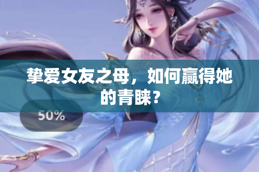 挚爱女友之母，如何赢得她的青睐？