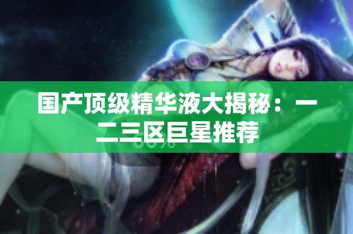 国产顶级精华液大揭秘：一二三区巨星推荐