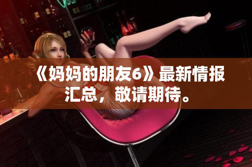 《妈妈的朋友6》最新情报汇总，敬请期待。
