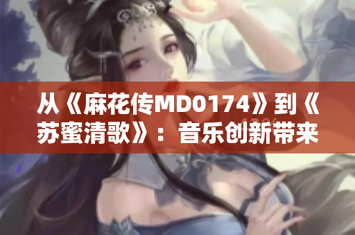 从《麻花传MD0174》到《苏蜜清歌》：音乐创新带来动态传承
