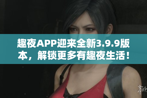 趣夜APP迎来全新3.9.9版本，解锁更多有趣夜生活！