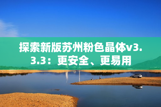 探索新版苏州粉色晶体v3.3.3：更安全、更易用