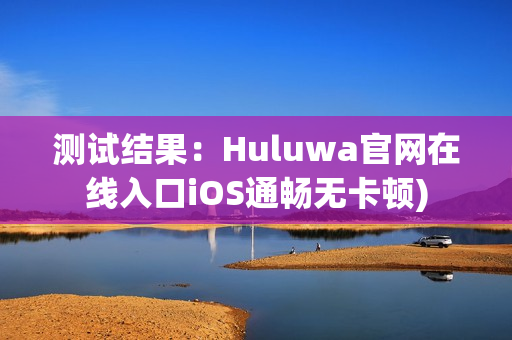 测试结果：Huluwa官网在线入口iOS通畅无卡顿)