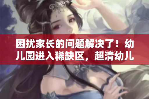 困扰家长的问题解决了！幼儿园进入稀缺区，超清幼儿为您护航