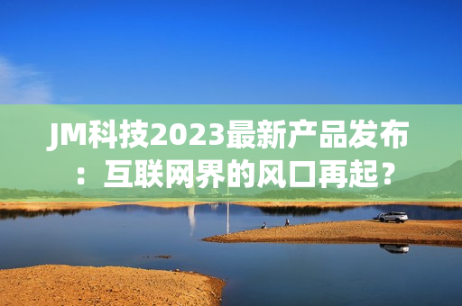 JM科技2023最新产品发布：互联网界的风口再起？