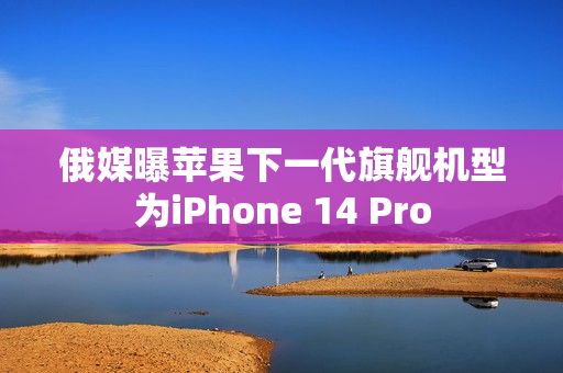 俄媒曝苹果下一代旗舰机型为iPhone 14 Pro