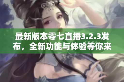 最新版本零七直播3.2.3发布，全新功能与体验等你来体验