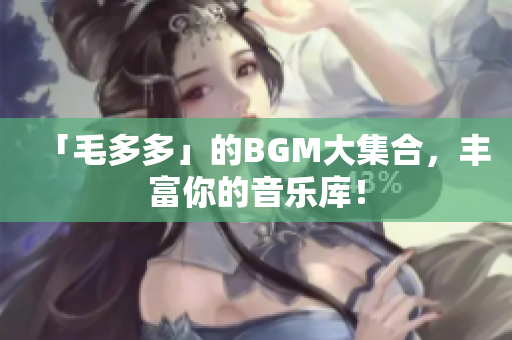 「毛多多」的BGM大集合，丰富你的音乐库！