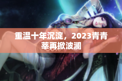 重温十年沉淀，2023青青莘再掀波澜