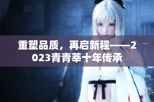 重塑品质，再启新程——2023青青莘十年传承