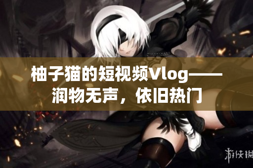 柚子猫的短视频Vlog——润物无声，依旧热门