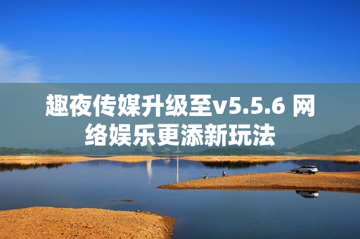 趣夜传媒升级至v5.5.6 网络娱乐更添新玩法