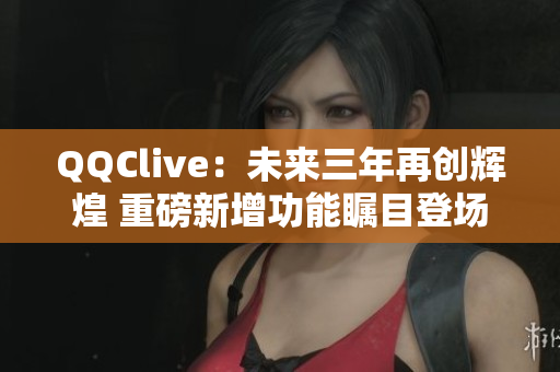 QQClive：未来三年再创辉煌 重磅新增功能瞩目登场