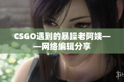 CSGO遇到的暴躁老阿姨——网络编辑分享