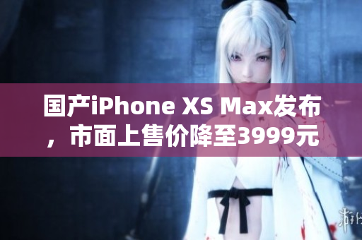 国产iPhone XS Max发布，市面上售价降至3999元