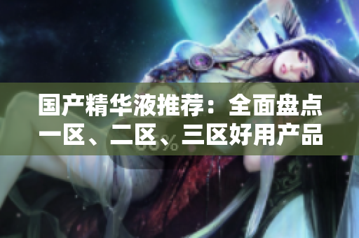 国产精华液推荐：全面盘点一区、二区、三区好用产品！