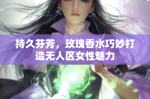 持久芬芳，玫瑰香水巧妙打造无人区女性魅力