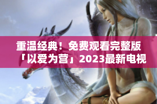 重温经典！免费观看完整版「以爱为营」2023最新电视剧