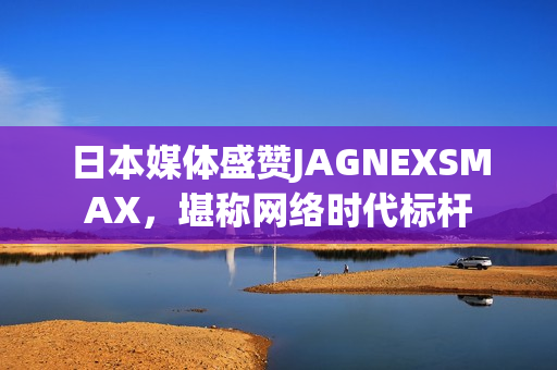 日本媒体盛赞JAGNEXSMAX，堪称网络时代标杆