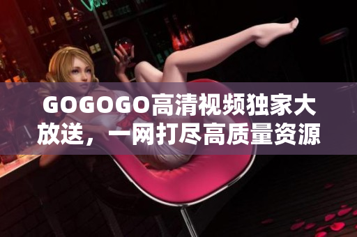 GOGOGO高清视频独家大放送，一网打尽高质量资源