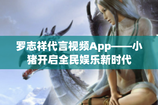 罗志祥代言视频App——小猪开启全民娱乐新时代