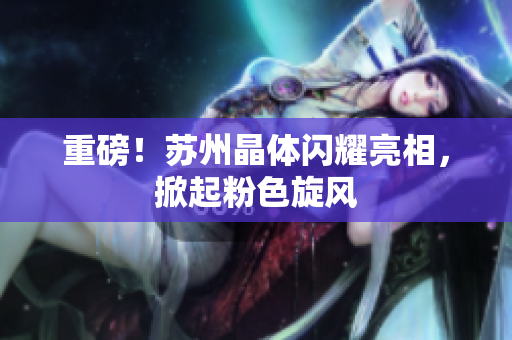 重磅！苏州晶体闪耀亮相，掀起粉色旋风