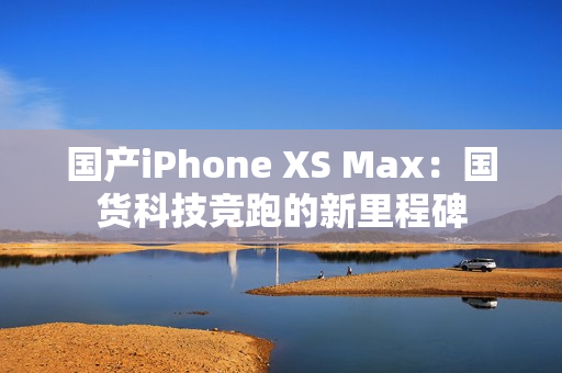 国产iPhone XS Max：国货科技竞跑的新里程碑