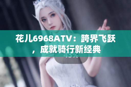花儿6968ATV：跨界飞跃，成就骑行新经典