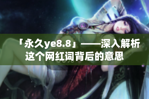 「永久ye8.8」——深入解析这个网红词背后的意思