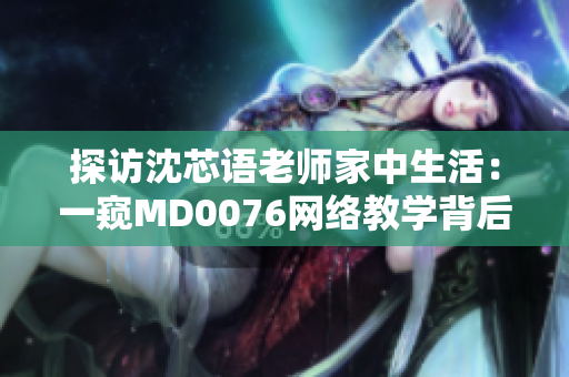 探访沈芯语老师家中生活：一窥MD0076网络教学背后的努力与坚持