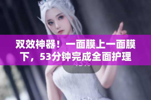 双效神器！一面膜上一面膜下，53分钟完成全面护理