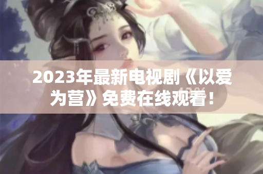 2023年最新电视剧《以爱为营》免费在线观看！