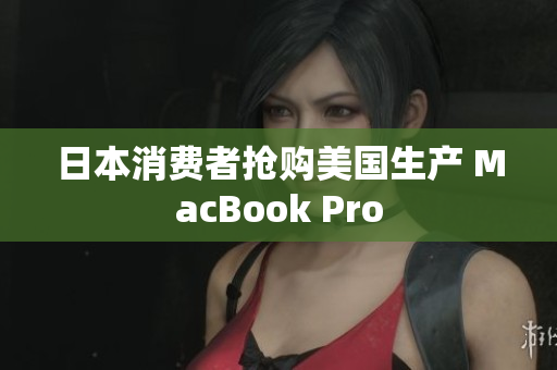 日本消费者抢购美国生产 MacBook Pro