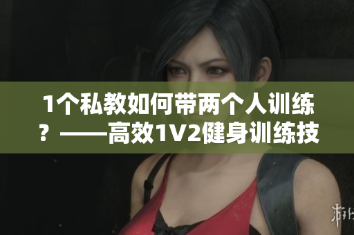 1个私教如何带两个人训练？——高效1V2健身训练技巧