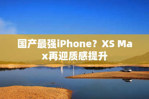 国产最强iPhone？XS Max再迎质感提升