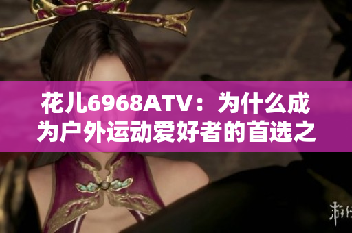 花儿6968ATV：为什么成为户外运动爱好者的首选之一