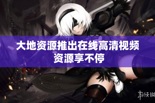 大地资源推出在线高清视频 资源享不停