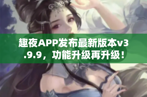 趣夜APP发布最新版本v3.9.9，功能升级再升级！