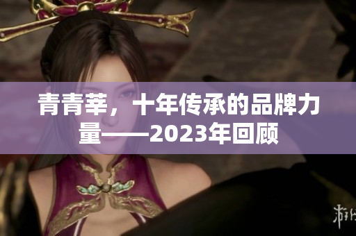 青青莘，十年传承的品牌力量——2023年回顾