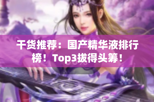 干货推荐：国产精华液排行榜！Top3拔得头筹！