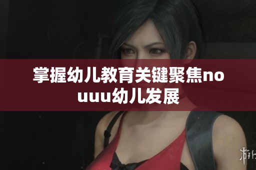 掌握幼儿教育关键聚焦nouuu幼儿发展