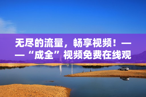 无尽的流量，畅享视频！——“成全”视频免费在线观看及下载