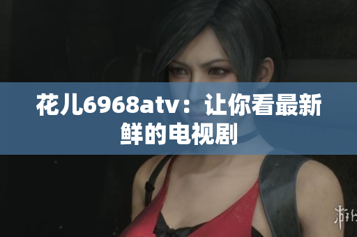 花儿6968atv：让你看最新鲜的电视剧