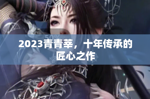 2023青青莘，十年传承的匠心之作